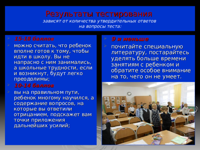 Результаты тестирования  зависят от количества утвердительных ответов  на вопросы теста: 15-18 баллов можно считать, что ребенок вполне готов к тому, чтобы идти в школу. Вы не напрасно с ним занимались, а школьные трудности, если и возникнут, будут легко преодолимы; 10-14 баллов вы на правильном пути, ребенок многому научился, а содержание вопросов, на которые вы ответили отрицанием, подскажет вам точки приложения дальнейших усилий; 9 и меньше почитайте специальную литературу, постарайтесь уделять больше времени занятиям с ребенком и обратите особое внимание на то, чего он не умеет.         