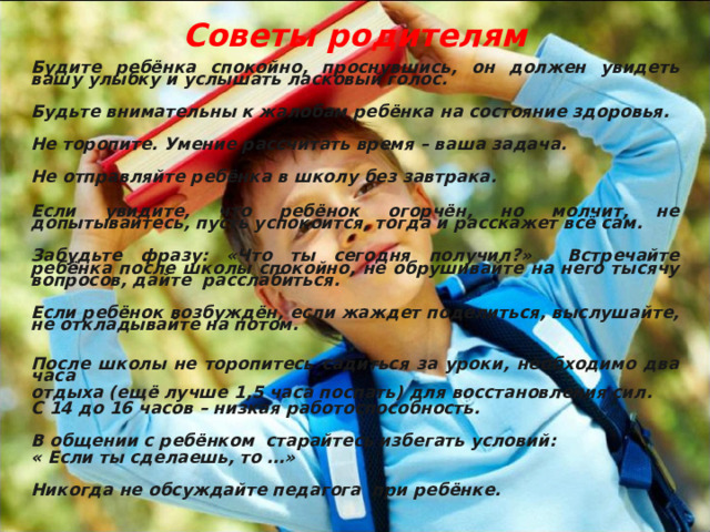  Советы родителям   Будите ребёнка спокойно, проснувшись, он должен увидеть вашу улыбку и услышать ласковый голос.  Будьте внимательны к жалобам ребёнка на состояние здоровья.  Не торопите. Умение рассчитать время – ваша задача.  Не отправляйте ребёнка в школу без завтрака.  Если увидите, что ребёнок огорчён, но молчит, не допытывайтесь, пусть успокоится, тогда и расскажет всё сам.  Забудьте фразу: «Что ты сегодня получил?» Встречайте ребёнка после школы спокойно, не обрушивайте на него тысячу вопросов, дайте расслабиться.  Если ребёнок возбуждён, если жаждет поделиться, выслушайте, не откладывайте на потом.  После школы не торопитесь садиться за уроки, необходимо два часа отдыха (ещё лучше 1,5 часа поспать) для восстановления сил. С 14 до 16 часов – низкая работоспособность.  В общении с ребёнком старайтесь избегать условий: « Если ты сделаешь, то …»  Никогда не обсуждайте педагога при ребёнке.    