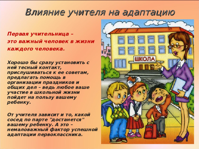  Влияние учителя на адаптацию    Первая учительница – это важный человек в жизни каждого человека.  Хорошо бы сразу установить с ней тесный контакт, прислушиваться к ее советам, предлагать помощь в организации праздников и общих дел – ведь любое ваше участие в школьной жизни пойдет на пользу вашему ребенку.  От учителя зависит и то, какой сосед по парте 