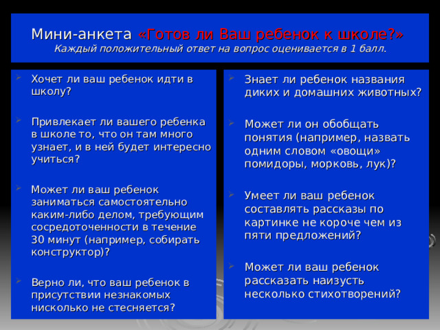  Мини-анкета  «Готов ли Ваш ребенок к школе?»   Каждый положительный ответ на вопрос оценивается в 1 балл.   Хочет ли ваш ребенок идти в школу?  Привлекает ли вашего ребенка в школе то, что он там много узнает, и в ней будет интересно учиться?  Может ли ваш ребенок заниматься самостоятельно каким-либо делом, требующим сосредоточенности в течение 30 минут (например, собирать конструктор)?  Верно ли, что ваш ребенок в присутствии незнакомых нисколько не стесняется? Знает ли ребенок названия диких и домашних животных?  Может ли он обобщать понятия (например, назвать одним словом «овощи» помидоры, морковь, лук)?  Умеет ли ваш ребенок составлять рассказы по картинке не короче чем из пяти предложений?  Может ли ваш ребенок рассказать наизусть несколько стихотворений?   