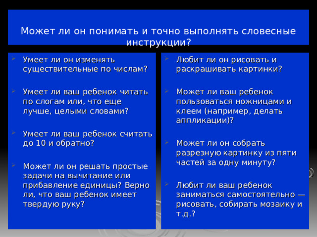   Может ли он понимать и точно выполнять словесные инструкции?   Умеет ли он изменять существительные по числам?  Умеет ли ваш ребенок читать по слогам или, что еще лучше, целыми словами?  Умеет ли ваш ребенок считать до 10 и обратно?  Может ли он решать простые задачи на вычитание или прибавление единицы? Верно ли, что ваш ребенок имеет твердую руку?   Любит ли он рисовать и раскрашивать картинки?  Может ли ваш ребенок пользоваться ножницами и клеем (например, делать аппликации)?  Может ли он собрать разрезную картинку из пяти частей за одну минуту?  Любит ли ваш ребенок заниматься самостоятельно — рисовать, собирать мозаику и т.д.? 