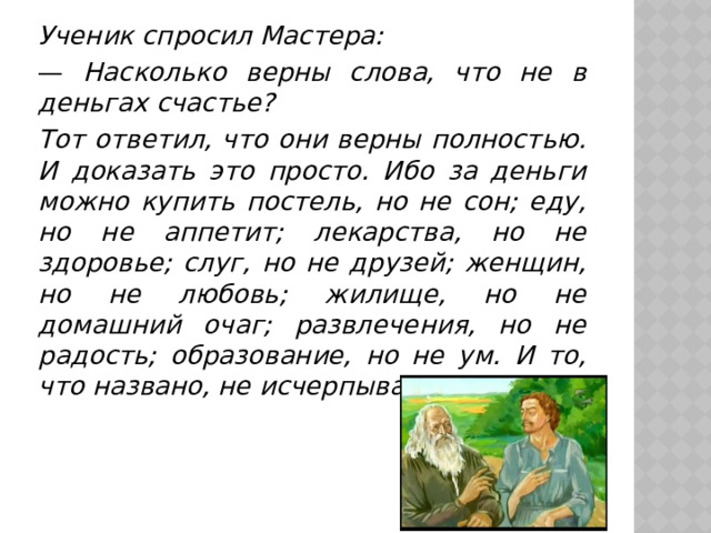 Ученик спросил Мастера: —  Насколько верны слова, что не в деньгах счастье? Тот ответил, что они верны полностью. И доказать это просто. Ибо за деньги можно купить постель, но не сон; еду, но не аппетит; лекарства, но не здоровье; слуг, но не друзей; женщин, но не любовь; жилище, но не домашний очаг; развлечения, но не радость; образование, но не ум. И то, что названо, не исчерпывает список. 