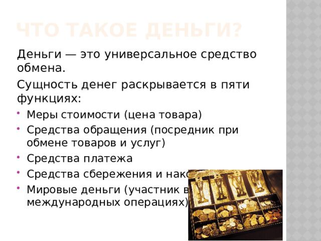 Что такое деньги? Деньги — это универсальное средство обмена. Сущность денег раскрывается в пяти функциях: Меры стоимости (цена товара) Средства обращения (посредник при обмене товаров и услуг) Средства платежа Средства сбережения и накопления Мировые деньги (участник в международных операциях) 