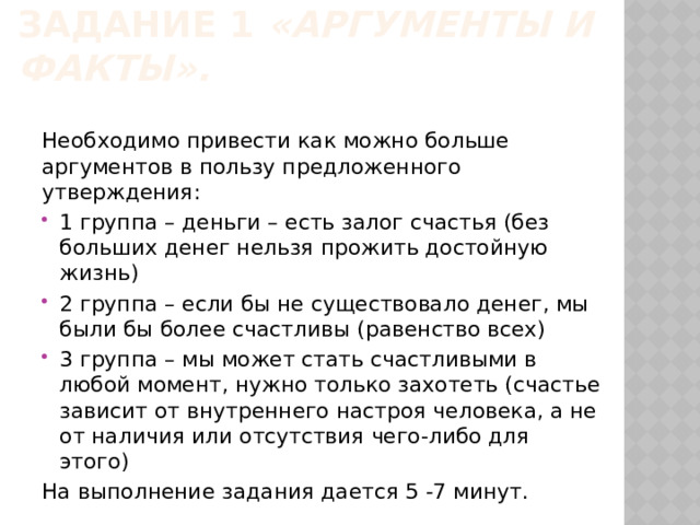 Задание 1 «Аргументы и факты».  Необходимо привести как можно больше аргументов в пользу предложенного утверждения: 1 группа – деньги – есть залог счастья (без больших денег нельзя прожить достойную жизнь) 2 группа – если бы не существовало денег, мы были бы более счастливы (равенство всех) 3 группа – мы может стать счастливыми в любой момент, нужно только захотеть (счастье зависит от внутреннего настроя человека, а не от наличия или отсутствия чего-либо для этого) На выполнение задания дается 5 -7 минут. 