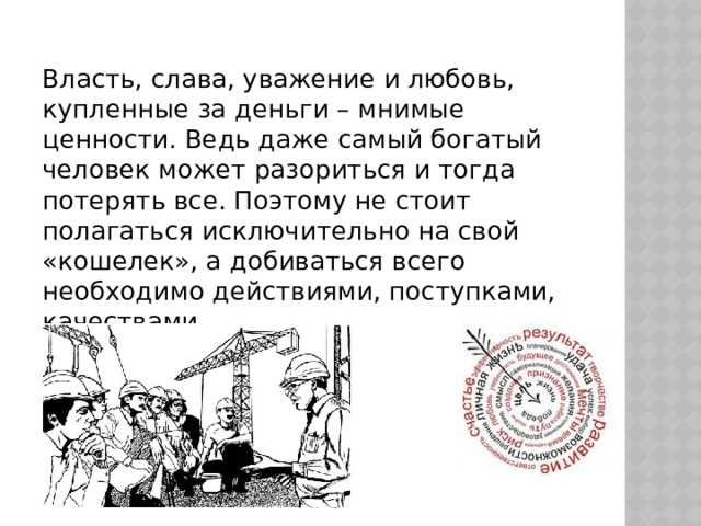 Власть, слава, уважение и любовь, купленные за деньги – мнимые ценности. Ведь даже самый богатый человек может разориться и тогда потерять все. Поэтому не стоит полагаться исключительно на свой «кошелек», а добиваться всего необходимо действиями, поступками, качествами. 