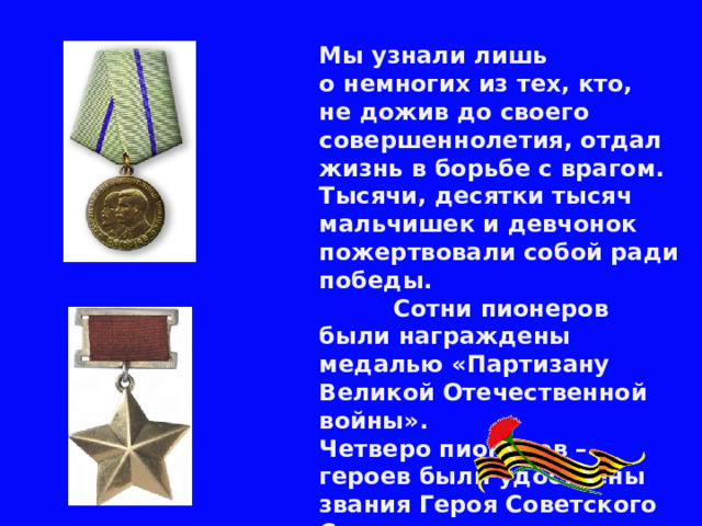 Мы узнали лишь о немногих из тех, кто, не дожив до своего совершеннолетия, отдал жизнь в борьбе с врагом. Тысячи, десятки тысяч мальчишек и девчонок пожертвовали собой ради победы.  Сотни пионеров были награждены медалью «Партизану Великой Отечественной войны».  Четверо пионеров – героев были удостоены звания Героя Советского Союза.   