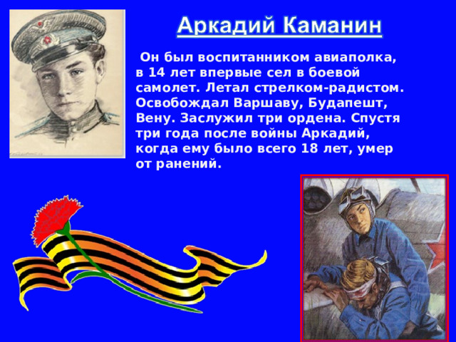  Он был воспитанником авиаполка, в 14 лет впервые сел в боевой самолет. Летал стрелком-радистом. Освобождал Варшаву, Будапешт, Вену. Заслужил три ордена. Спустя три года после войны Аркадий, когда ему было всего 18 лет, умер от ранений. 