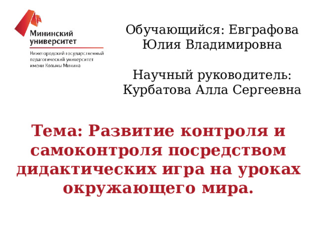 Обучающийся: Евграфова Юлия Владимировна Научный руководитель: Курбатова Алла Сергеевна Тема: Развитие контроля и самоконтроля посредством дидактических игра на уроках окружающего мира. 