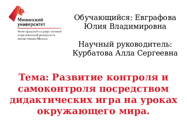 Обучающийся: Евграфова Юлия Владимировна Научный руководитель: Курбатова Алла Сергеевна Тема: Развитие контроля и самоконтроля посредством дидактических игра на уроках окружающего мира. 