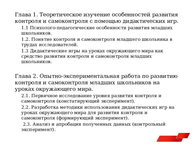 Глава 1. Теоретическое изучение особенностей развития контроля и самоконтроля с помощью дидактических игр. 1.1 Психолого-педагогические особенности развития младших школьников. 1.2. Понятие контроля и самоконтроля младшего школьника в трудах исследователей. 1.3 Дидактические игры на уроках окружающего мира как средство развития контроля и самоконтроля младших школьников. Глава 2. Опытно-экспериментальная работа по развитию контроля и самоконтроля младших школьников на уроках окружающего мира. 2.1. Первичное исследование уровня развития контроля и самоконтроля (констатирующий эксперимент). 2.2. Разработка методики использования дидактических игр на уроках окружающего мира для развития контроля и самоконтроля (формирующий эксперимент).  2.3. Анализ и апробация полученных данных (контрольный эксперимент). 