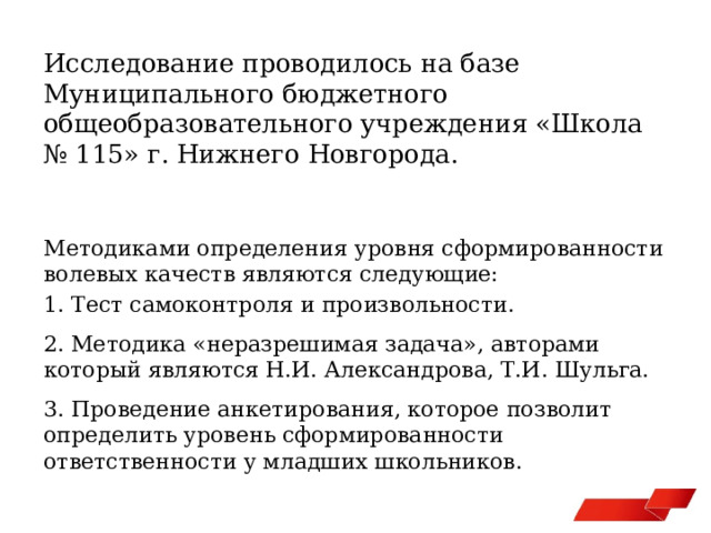 Исследование проводилось на базе Муниципального бюджетного общеобразовательного учреждения «Школа № 115» г. Нижнего Новгорода. Методиками определения уровня сформированности волевых качеств являются следующие: 1. Тест самоконтроля и произвольности. 2. Методика «неразрешимая задача», авторами который являются Н.И. Александрова, Т.И. Шульга. 3. Проведение анкетирования, которое позволит определить уровень сформированности ответственности у младших школьников. 