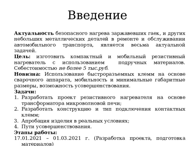 Введение Актуальность безопасного нагрева заржавевших гаек, и других небольших металлических деталей в ремонте и обслуживании автомобильного транспорта, является весьма актуальной задачей. Цель: изготовить компактный и мобильный резистивный нагреватель с использованием подручных материалов. Себестоимостью не более 5 тыс.руб. Новизна: Использование быстроразъемных клемм на основе сварочного аппарата, мобильность и минимальные габаритные размеры, возможность усовершенствования. Задачи: Разработать проект резистивного нагревателя на основе трансформатора микроволновой печи; Разработать конструкцию и тип подключения контактных клемм; Апробация изделия в реальных условиях; Пути усовершенствования. Этапы работы: 17.01.2021 – 01.03.2021 г. (Разработка проекта, подготовка материалов) 01.03.2021 – 01.04.2021 г. (Изготовление резистивного нагревателя) 01.04.2021 по настоящее время (Апробация и улучшение) 