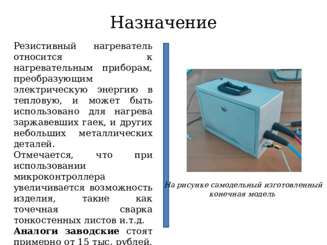 Назначение Резистивный нагреватель относится к нагревательным приборам, преобразующим электрическую энергию в тепловую, и может быть использовано для нагрева заржавевших гаек, и других небольших металлических деталей. Отмечается, что при использовании микроконтроллера увеличивается возможность изделия, такие как точечная сварка тонкостенных листов и.т.д. Аналоги заводские стоят примерно от 15 тыс. рублей, отмечается что имеются аналоги стоимостью 45 тыс. рублей. На рисунке самодельный изготовленный конечная модель 