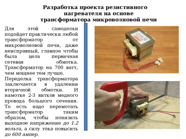Разработка проекта резистивного нагревателя на основе трансформатора микроволновой печи Для этой самоделки подойдет практически любой трансформатор от микроволновой печи, даже неисправный, главное чтобы была цела первичная сетевая обмотка. Трансформатор на 700 ватт, чем мощнее тем лучше. Переделка трансформатора заключается в удалении вторичной обмотки. И намотке 2-3 витков медного провода большого сечения. То есть надо перемотать трансформатор таким образом, чтобы понизить выходное напряжение до 1.2 вольта , а силу тока повысить до 600 ампер . 