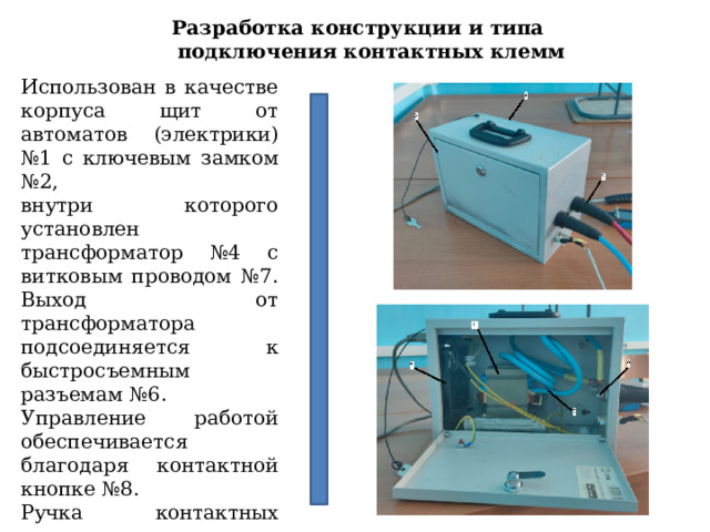 Разработка конструкции и типа подключения контактных клемм Использован в качестве корпуса щит от автоматов (электрики) №1 с ключевым замком №2, внутри которого установлен трансформатор №4 с витковым проводом №7. Выход от трансформатора подсоединяется к быстросъемным разъемам №6. Управление работой обеспечивается благодаря контактной кнопке №8. Ручка контактных клемм изолирована толстой резиной для удобства №9. С задней части имееться вентилятор охлаждения №5. 