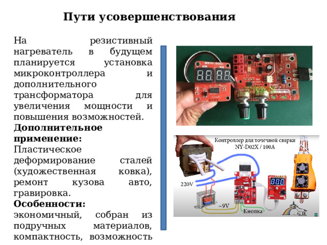 Пути усовершенствования На резистивный нагреватель в будущем планируется установка микроконтроллера и дополнительного трансформатора для увеличения мощности и повышения возможностей. Дополнительное применение: Пластическое деформирование сталей (художественная ковка), ремонт кузова авто, гравировка. Особенности: экономичный, собран из подручных материалов, компактность, возможность усовершенствования. Быстросъемный разъем по результатам апробации показал положительные результаты в удобстве и приятному дизайну. 