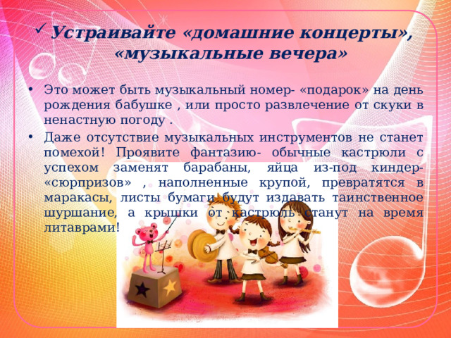 Устраивайте «домашние концерты», «музыкальные вечера» Это может быть музыкальный номер- «подарок» на день рождения бабушке , или просто развлечение от скуки в ненастную погоду . Даже отсутствие музыкальных инструментов не станет помехой! Проявите фантазию- обычные кастрюли с успехом заменят барабаны, яйца из-под киндер- «сюрпризов» , наполненные крупой, превратятся в маракасы, листы бумаги будут издавать таинственное шуршание, а крышки от кастрюль станут на время литаврами! 