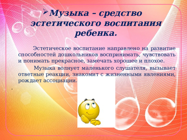 Музыка – средство  эстетического воспитания ребенка.  Эстетическое воспитание направлено на развитие способностей дошкольников воспринимать, чувствовать и понимать прекрасное, замечать хорошее и плохое.  Музыка волнует маленького слушателя, вызывает ответные реакции, знакомит с жизненными явлениями, рождает ассоциации. . 