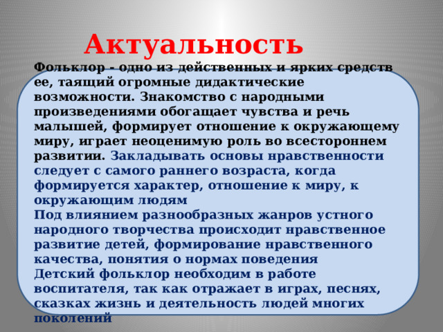 Актуальность проекта Фольклор - одно из действенных и ярких средств ее, таящий огромные дидактические возможности. Знакомство с народными произведениями обогащает чувства и речь малышей, формирует отношение к окружающему миру, играет неоценимую роль во всестороннем развитии.  Закладывать основы нравственности следует с самого раннего возраста, когда формируется характер, отношение к миру, к окружающим людям Под влиянием разнообразных жанров устного народного творчества происходит нравственное развитие детей, формирование нравственного качества, понятия о нормах поведения Детский фольклор необходим в работе воспитателя, так как отражает в играх, песнях, сказках жизнь и деятельность людей многих поколений 