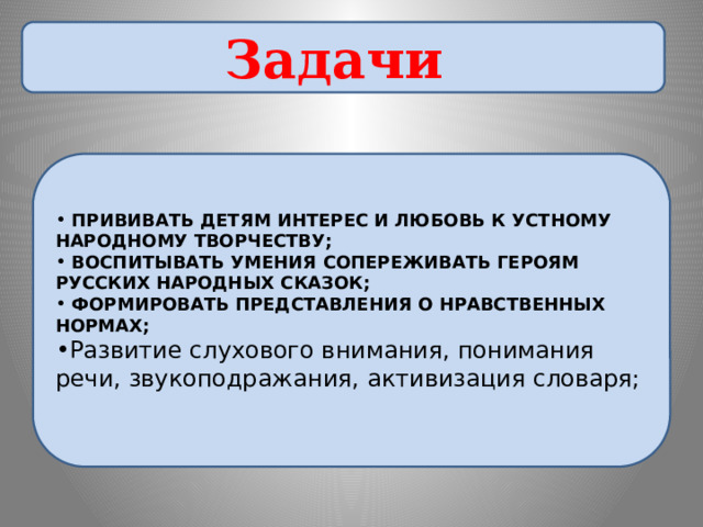 Задачи  ПРИВИВАТЬ ДЕТЯМ ИНТЕРЕС И ЛЮБОВЬ К УСТНОМУ НАРОДНОМУ ТВОРЧЕСТВУ;  ВОСПИТЫВАТЬ УМЕНИЯ СОПЕРЕЖИВАТЬ ГЕРОЯМ РУССКИХ НАРОДНЫХ СКАЗОК;  ФОРМИРОВАТЬ ПРЕДСТАВЛЕНИЯ О НРАВСТВЕННЫХ НОРМАХ; Развитие слухового внимания, понимания речи, звукоподражания, активизация словаря; 