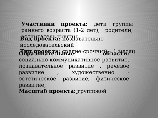 Участники проекта: дети группы раннего возраста (1-2 лет), родители, воспитатель группы. Вид проекта: познавательно-исследовательский Тип проекта: средне-срочный – 1 месяц Образовательные области: социально-коммуникативное развитие, познавательное развитие , речевое развитие , художественно - эстетическое развитие, физическое развитие;   Масштаб проекта:  групповой 
