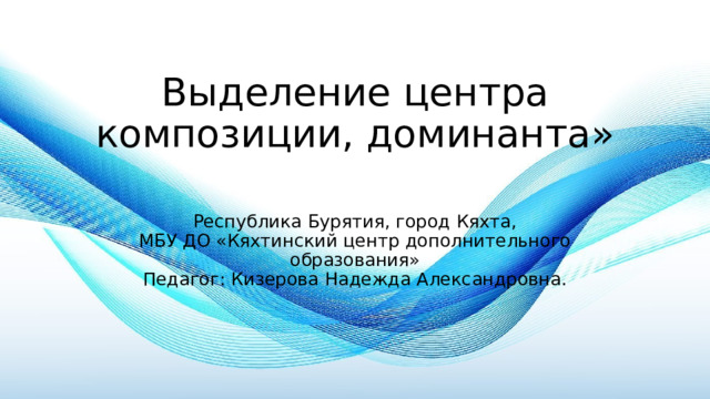 Выделение центра композиции, доминанта»   Республика Бурятия, город Кяхта,  МБУ ДО «Кяхтинский центр дополнительного образования»  Педагог: Кизерова Надежда Александровна. 