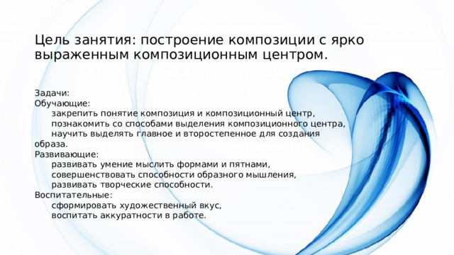 Цель занятия: построение композиции с ярко выраженным композиционным центром.   Задачи: Обучающие:  закрепить понятие композиция и композиционный центр,  познакомить со способами выделения композиционного центра,  научить выделять главное и второстепенное для создания образа. Развивающие:  развивать умение мыслить формами и пятнами,  совершенствовать способности образного мышления,  развивать творческие способности. Воспитательные:  сформировать художественный вкус,  воспитать аккуратности в работе. 
