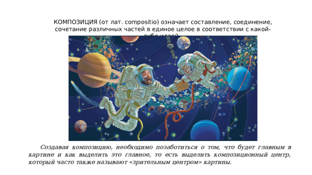 КОМПОЗИЦИЯ (от лат. compositio) означает составление, соединение, сочетание различных частей в единое целое в соответствии с какой-либо идеей. Создавая композицию, необходимо позаботиться о том, что будет главным в картине и как выделить это главное, то есть выделить композиционный центр, который часто также называют «зрительным центром» картины. 