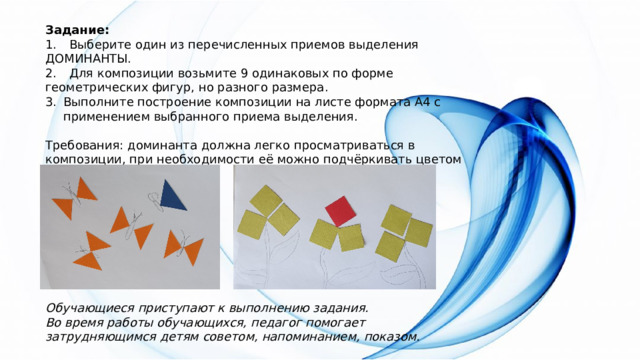 Задание: 1.  Выберите один из перечисленных приемов выделения ДОМИНАНТЫ. 2.  Для композиции возьмите 9 одинаковых по форме геометрических фигур, но разного размера. Выполните построение композиции на листе формата А4 с применением выбранного приема выделения. Требования: доминанта должна легко просматриваться в композиции, при необходимости её можно подчёркивать цветом или тоном. Обучающиеся приступают к выполнению задания. Во время работы обучающихся, педагог помогает затрудняющимся детям советом, напоминанием, показом. 