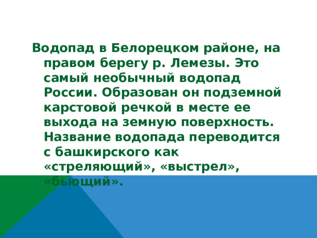 Водопад в Белорецком районе, на правом берегу р. Лемезы. Это самый необычный водопад России. Образован он подземной карстовой речкой в месте ее выхода на земную поверхность. Название водопада переводится с башкирского как «стреляющий», «выстрел», «бьющий».  