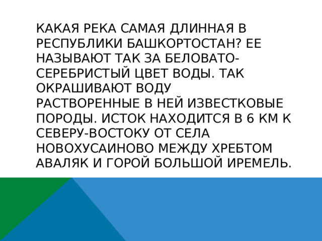 Какая река самая длинная в Республики Башкортостан? Ее называют так за беловато-серебристый цвет воды. Так окрашивают воду  растворенные в ней известковые породы. Исток находится в 6 км к северу-востоку от села Новохусаиново между хребтом Аваляк и горой Большой Иремель.   