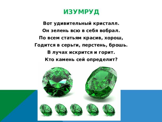 Изумруд Вот удивительный кристалл. Он зелень всю в себя вобрал. По всем статьям красив, хорош, Годится в серьги, перстень, брошь. В лучах искрится и горит. Кто камень сей определит?  