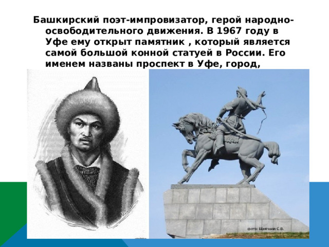 Башкирский поэт-импровизатор, герой народно-освободительного движения. В 1967 году в Уфе ему открыт памятник , который является самой большой конной статуей в России. Его именем названы проспект в Уфе, город, хоккейный клуб .  