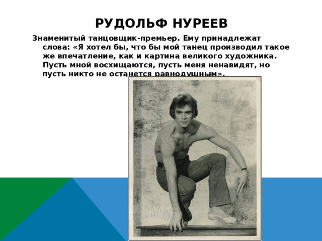 Рудольф нуреев Знаменитый танцовщик-премьер. Ему принадлежат слова: «Я хотел бы, что бы мой танец производил такое же впечатление, как и картина великого художника. Пусть мной восхищаются, пусть меня ненавидят, но пусть никто не останется равнодушным». 