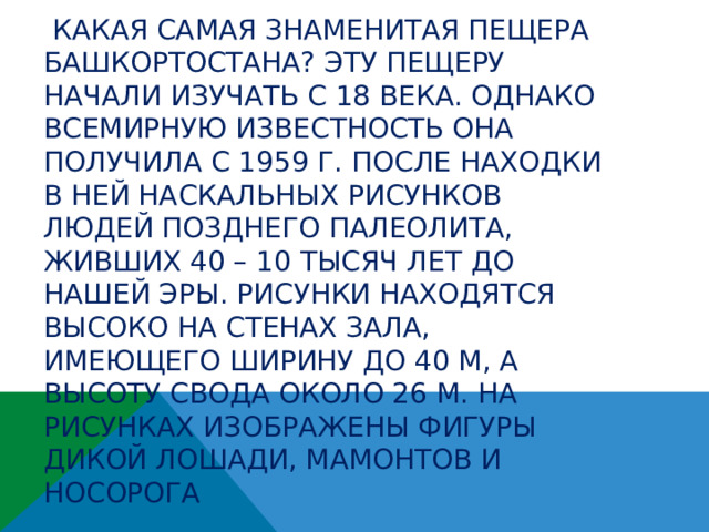  Какая самая знаменитая пещера Башкортостана? Эту пещеру начали изучать с 18 века. Однако всемирную известность она получила с 1959 г. после находки в ней наскальных рисунков людей позднего палеолита, живших 40 – 10 тысяч лет до нашей эры. Рисунки находятся высоко на стенах зала, имеющего ширину до 40 м, а высоту свода около 26 м. На рисунках изображены фигуры дикой лошади, мамонтов и носорога   