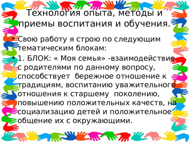 Технология опыта, методы и приемы воспитания и обучения. Свою работу я строю по следующим тематическим блокам: 1. БЛОК: « Моя семья» -взаимодействие с родителями по данному вопросу, способствует бережное отношение к традициям, воспитанию уважительного отношения к старшему поколению, повышению положительных качеств, на социализацию детей и положительное общение их с окружающими. 