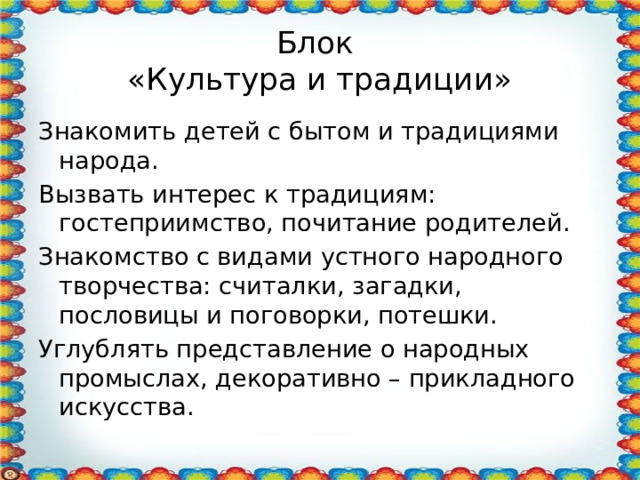 Блок  «Культура и традиции» Знакомить детей с бытом и традициями народа. Вызвать интерес к традициям: гостеприимство, почитание родителей. Знакомство с видами устного народного творчества: считалки, загадки, пословицы и поговорки, потешки. Углублять представление о народных промыслах, декоративно – прикладного искусства. 