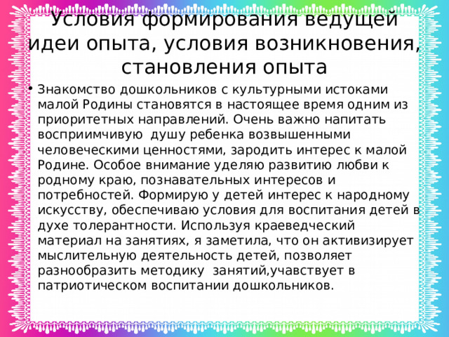 Условия формирования ведущей идеи опыта, условия возникновения, становления опыта Знакомство дошкольников с культурными истоками малой Родины становятся в настоящее время одним из приоритетных направлений. Очень важно напитать восприимчивую душу ребенка возвышенными человеческими ценностями, зародить интерес к малой Родине. Особое внимание уделяю развитию любви к родному краю, познавательных интересов и потребностей. Формирую у детей интерес к народному искусству, обеспечиваю условия для воспитания детей в духе толерантности. Используя краеведческий материал на занятиях, я заметила, что он активизирует мыслительную деятельность детей, позволяет разнообразить методику занятий,учавствует в патриотическом воспитании дошкольников. 