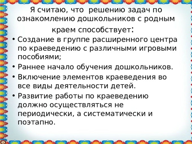 Я считаю, что решению задач по ознакомлению дошкольников с родным краем способствует : Создание в группе расширенного центра по краеведению с различными игровыми пособиями; Раннее начало обучения дошкольников. Включение элементов краеведения во все виды деятельности детей. Развитие работы по краеведению должно осуществляться не периодически, а систематически и поэтапно. 