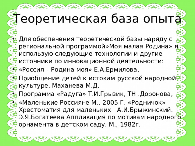 Теоретическая база опыта Для обеспечения теоретической базы наряду с региональной программой»Моя малая Родина» я использую следующие технологии и другие источники по инновационной деятельности: «Россия – Родина моя» Е.А.Ермилова. Приобщение детей к истокам русской народной культуре. Маханева М.Д. Программа «Радуга» Т.И.Грызик, ТН .Доронова, «Маленькие Россияне М.. 2005 Г. «Родничок» Хрестоматия для маленьких А.И.Брыжинский. Э.Я.Богатеева Аппликация по мотивам народного орнамента в детском саду. М., 1982г. 