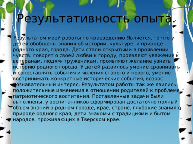 Результативность опыта.  Результатом моей работы по краеведению Является, то что у детей обобщены знания об истории, культуре, и природе родного края, города. Дети стали открытыми в проявлении чувств: говорят о своей любви к городу, проявляют уважение к ветеранам, людям- труженикам, проявляют желание узнать историю родного города. У детей развилось умение сравнивать и сопоставлять события и явления старого и нового, умение воспринимать конкретные исторические события, возрос познавательный интерес. Результатом работы так же явились положительные изменения в отношении родителей к проблеме патриотического воспитания. Поставленные задачи были выполнены, у воспитанников сформирован достаточно полный объем знаний о родном городе, крае, стране, глубокие знания о природе родного края, дети знакомы с традициями и бытом народов, проживающих а Тверском крае. 