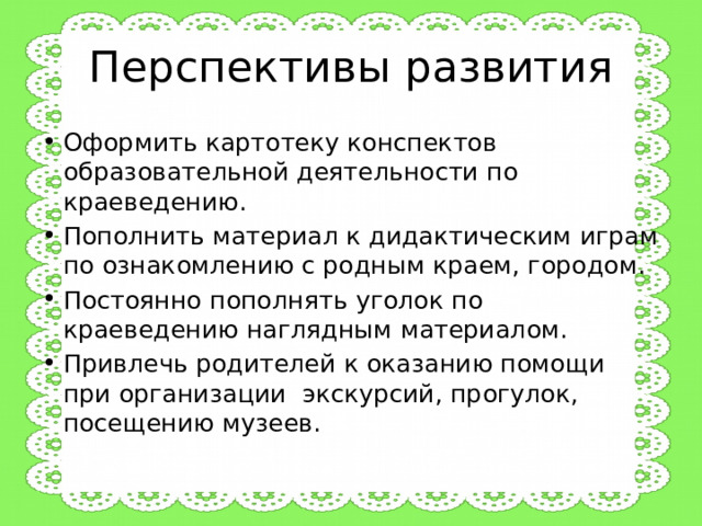 Перспективы развития Оформить картотеку конспектов образовательной деятельности по краеведению. Пополнить материал к дидактическим играм по ознакомлению с родным краем, городом. Постоянно пополнять уголок по краеведению наглядным материалом. Привлечь родителей к оказанию помощи при организации экскурсий, прогулок, посещению музеев. 