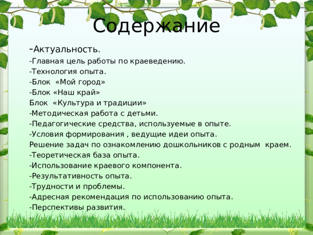 Содержание - Актуальность. -Главная цель работы по краеведению. -Технология опыта. -Блок «Мой город» -Блок «Наш край» Блок «Культура и традиции» -Методическая работа с детьми. -Педагогические средства, используемые в опыте. -Условия формирования , ведущие идеи опыта. Решение задач по ознакомлению дошкольников с родным краем. -Теоретическая база опыта. -Использование краевого компонента. -Результативность опыта. -Трудности и проблемы. -Адресная рекомендация по использованию опыта. -Перспективы развития. - 