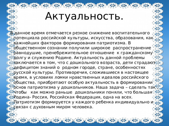 Актуальность. В данное время отмечается резкое снижение воспитательного потенциала российской культуры, искусства, образования, как важнейших факторов формирования патриотизма. В общественном сознании получили широкое распространение равнодушие, пренебрежительное отношение к гражданскому долгу и служению Родине. Актуальность данной проблемы заключается в том, что с дошкольного возраста, дети страдают дефицитом знаний о родном городе, стране, особенностях русской культуры. Противоречия, сложившиеся в настоящее время, в условиях ломки нравственных идеалов российского общества, приобретают особую актуальность в формировании основ патриотизма у дошкольников. Наша задача – сделать так , чтобы как можно раньше дошкольники поняли, что большая Родина- Россия, Российская Федерация, одна на всех. Патриотизм формируется у каждого ребенка индивидуально и связан с духовным миром человека. 