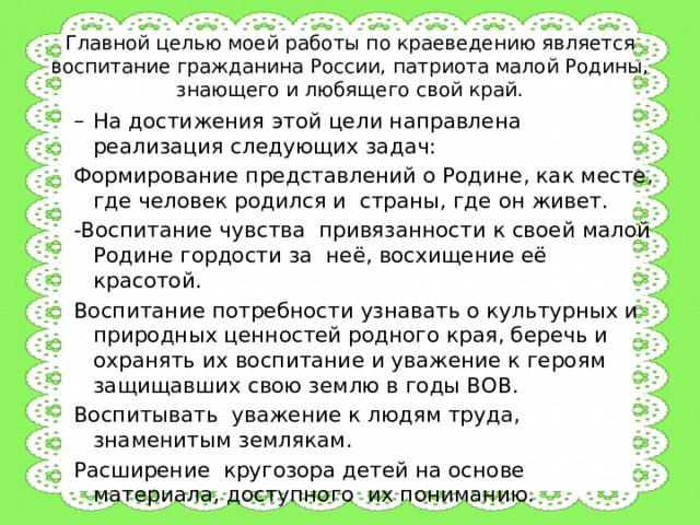 Главной целью моей работы по краеведению является воспитание гражданина России, патриота малой Родины, знающего и любящего свой край. На достижения этой цели направлена реализация следующих задач: На достижения этой цели направлена реализация следующих задач: Формирование представлений о Родине, как месте, где человек родился и страны, где он живет. -Воспитание чувства привязанности к своей малой Родине гордости за неё, восхищение её красотой. Воспитание потребности узнавать о культурных и природных ценностей родного края, беречь и охранять их воспитание и уважение к героям защищавших свою землю в годы ВОВ. Воспитывать уважение к людям труда, знаменитым землякам. Расширение кругозора детей на основе материала, доступного их пониманию. 