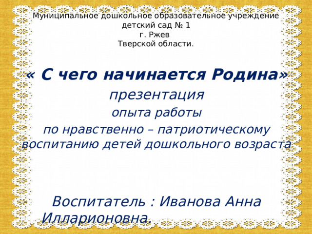     « С чего начинается Родина» презентация опыта работы по нравственно – патриотическому воспитанию детей дошкольного возраста   Воспитатель : Иванова Анна Илларионовна. Муниципальное дошкольное образовательное учреждение  детский сад № 1  г. Ржев  Тверской области. 