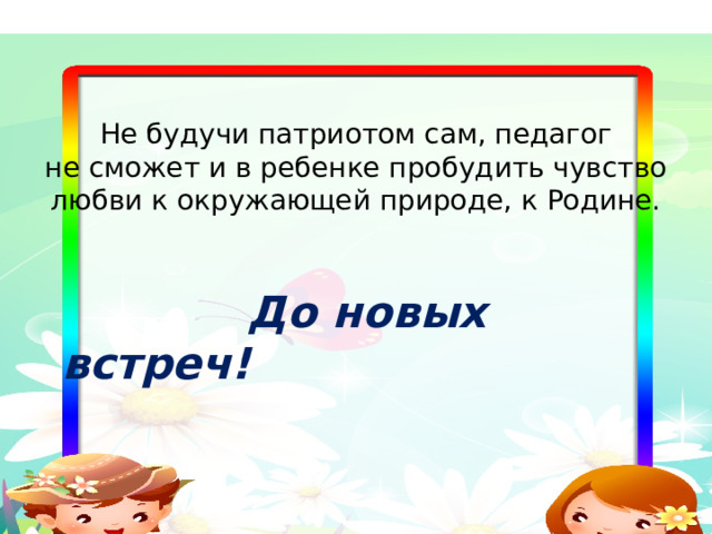       Не будучи патриотом сам, педагог  не сможет и в ребенке пробудить чувство любви к окружающей природе, к Родине.   До новых встреч! 