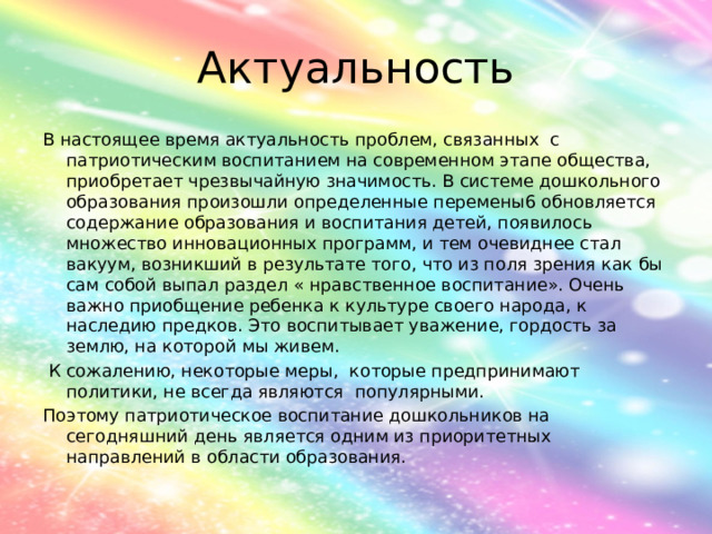Актуальность В настоящее время актуальность проблем, связанных с патриотическим воспитанием на современном этапе общества, приобретает чрезвычайную значимость. В системе дошкольного образования произошли определенные перемены6 обновляется содержание образования и воспитания детей, появилось множество инновационных программ, и тем очевиднее стал вакуум, возникший в результате того, что из поля зрения как бы сам собой выпал раздел « нравственное воспитание». Очень важно приобщение ребенка к культуре своего народа, к наследию предков. Это воспитывает уважение, гордость за землю, на которой мы живем.  К сожалению, некоторые меры, которые предпринимают политики, не всегда являются популярными. Поэтому патриотическое воспитание дошкольников на сегодняшний день является одним из приоритетных направлений в области образования. 