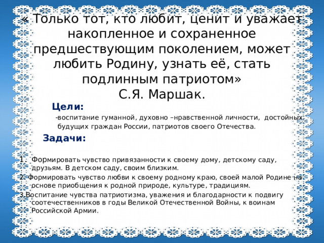 « Только тот, кто любит, ценит и уважает накопленное и сохраненное предшествующим поколением, может любить Родину, узнать её, стать подлинным патриотом»  С.Я. Маршак.  Цели:  -воспитание гуманной, духовно –нравственной личности, достойных  будущих граждан России, патриотов своего Отечества.  Задачи: Фор мировать чувство привязанности к своему дому, детскому саду, друзьям. В детском саду, своим близким. 2. Формировать чувство любви к своему родному краю, своей малой Родине на основе приобщения к родной природе, культуре, традициям. 3.Воспитание чувства патриотизма, уважения и благодарности к подвигу соотечественников в годы Великой Отечественной Войны, к воинам Российской Армии. 