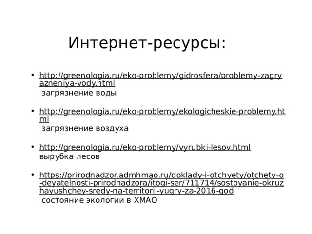 Интернет-ресурсы: http://greenologia.ru/eko-problemy/gidrosfera/problemy-zagryazneniya-vody.html  загрязнение воды http://greenologia.ru/eko-problemy/ekologicheskie-problemy.html  загрязнение воздуха http://greenologia.ru/eko-problemy/vyrubki-lesov.html  вырубка лесов https://prirodnadzor.admhmao.ru/doklady-i-otchyety/otchety-o-deyatelnosti-prirodnadzora/itogi-ser/711714/sostoyanie-okruzhayushchey-sredy-na-territorii-yugry-za-2016-god  состояние экологии в ХМАО 